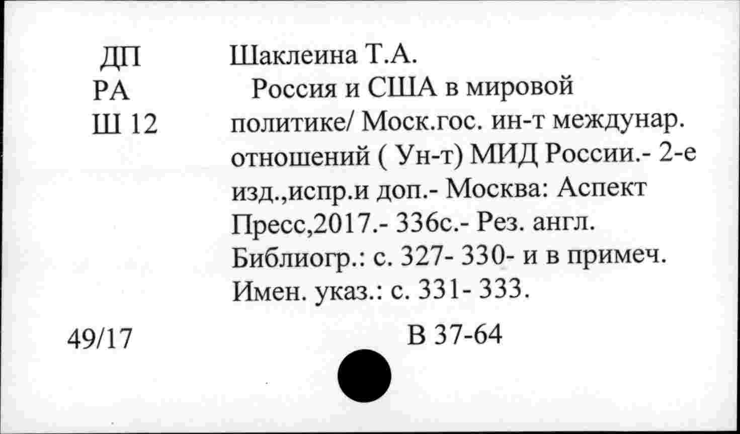 ﻿РД1 Ш 12	Шаклеина Т.А. Россия и США в мировой политике/ Моск.гос. ин-т междунар. отношений ( Ун-т) МИД России.- 2-е изд.,испр.и доп.- Москва: Аспект Пресс,2017.- 336с.- Рез. англ. Библиогр.: с. 327- 330- и в примеч. Имен, указ.: с. 331- 333.
49/17	В 37-64